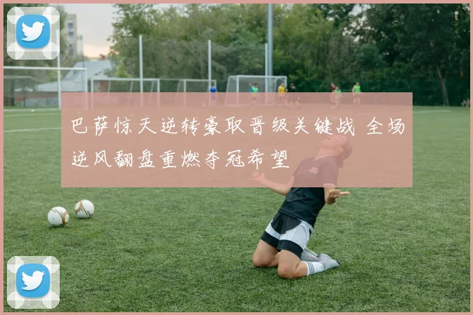 巴萨惊天逆转豪取晋级关键战 全场逆风翻盘重燃夺冠希望