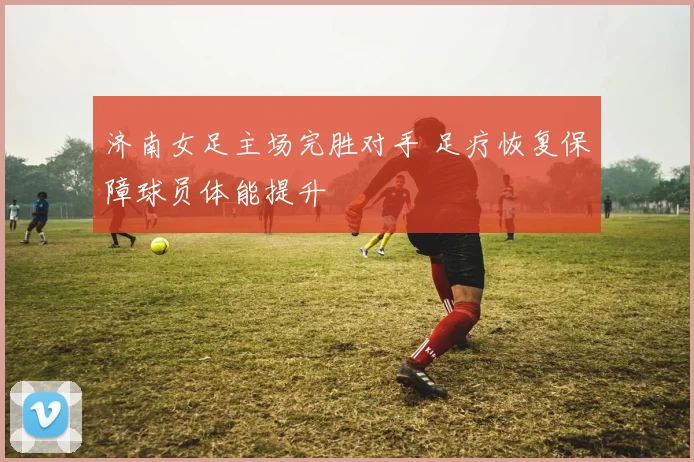 济南女足主场完胜对手 足疗恢复保障球员体能提升