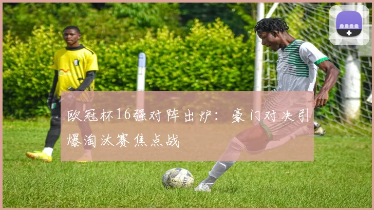 欧冠杯16强对阵出炉：豪门对决引爆淘汰赛焦点战