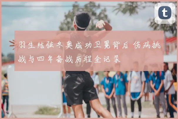 羽生结弦冬奥成功卫冕背后 伤病挑战与四年备战历程全记录