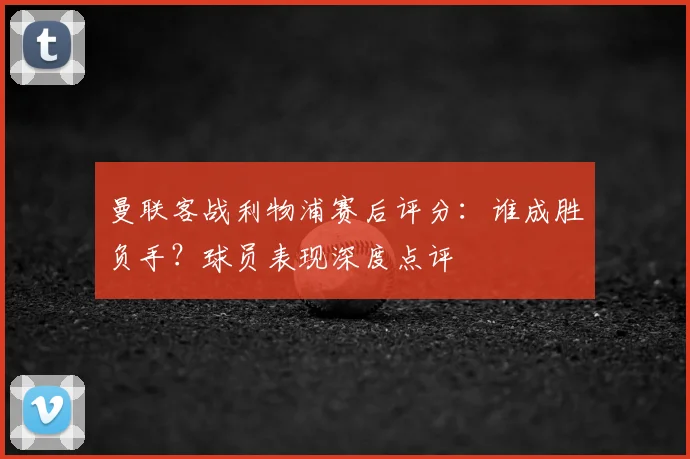 曼联客战利物浦赛后评分：谁成胜负手？球员表现深度点评