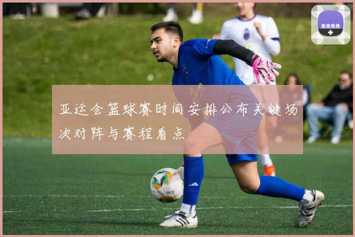 亚运会篮球赛时间安排公布关键场次对阵与赛程看点