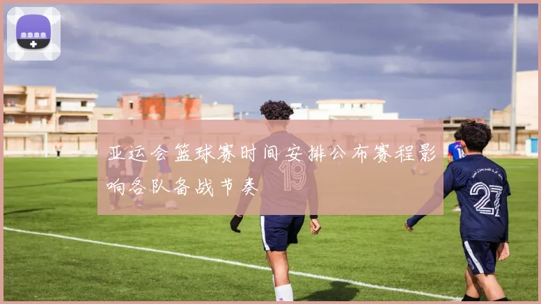 亚运会篮球赛时间安排公布赛程影响各队备战节奏